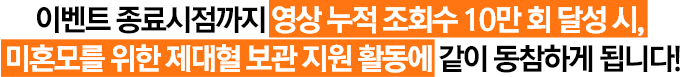 이벤트 종료시점까지 영상 누적 조회수 1만 회 달성 시, 미혼모를 위한 제대혈 보관 지원 활동에 같이 동참하게 됩니다!