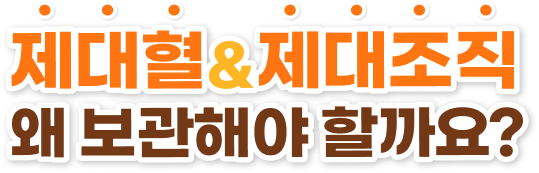 제대혈 & 제대조직 왜 보관해야 할까요?